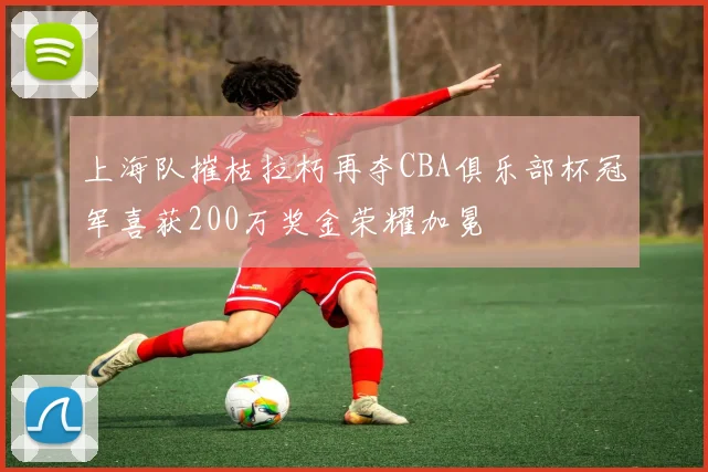 上海队摧枯拉朽再夺CBA俱乐部杯冠军喜获200万奖金荣耀加冕