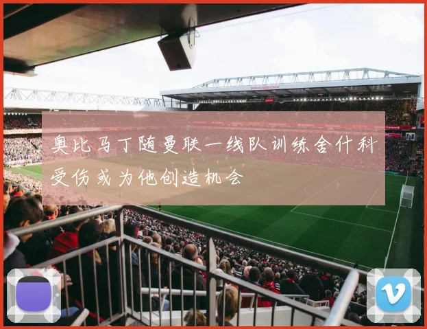 奥比马丁随曼联一线队训练舍什科受伤或为他创造机会