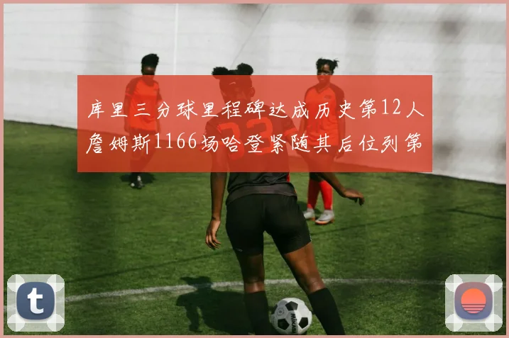 库里三分球里程碑达成历史第12人詹姆斯1166场哈登紧随其后位列第六