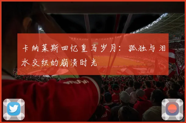 卡纳莱斯回忆皇马岁月：孤独与泪水交织的崩溃时光