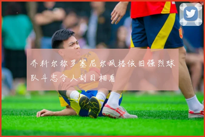 乔科尔称罗塞尼尔风格依旧强烈球队斗志令人刮目相看