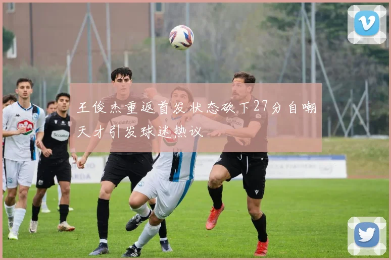 王俊杰重返首发状态砍下27分自嘲天才引发球迷热议