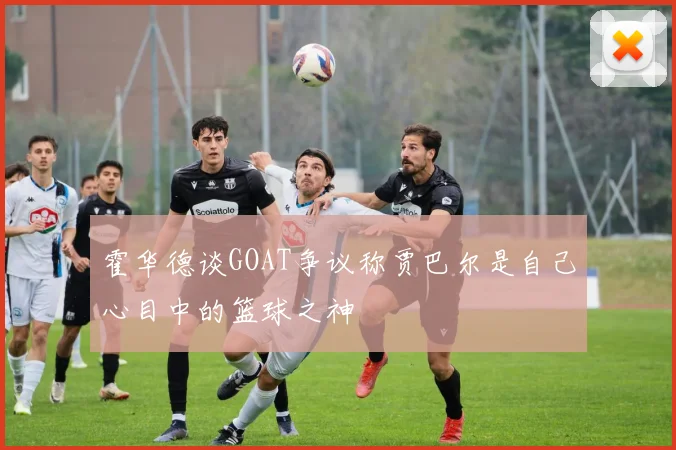 霍华德谈GOAT争议称贾巴尔是自己心目中的篮球之神