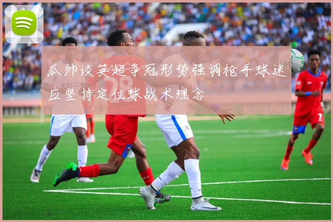 瓜帅谈英超争冠形势强调枪手球迷应坚持定位球战术理念