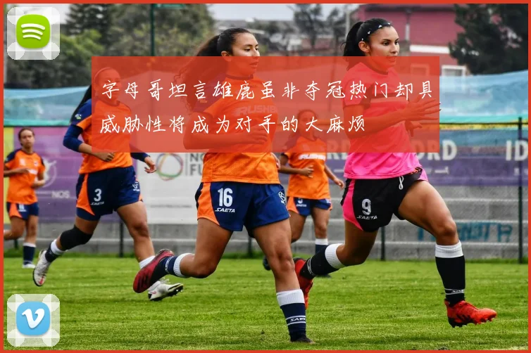 字母哥坦言雄鹿虽非夺冠热门却具威胁性将成为对手的大麻烦