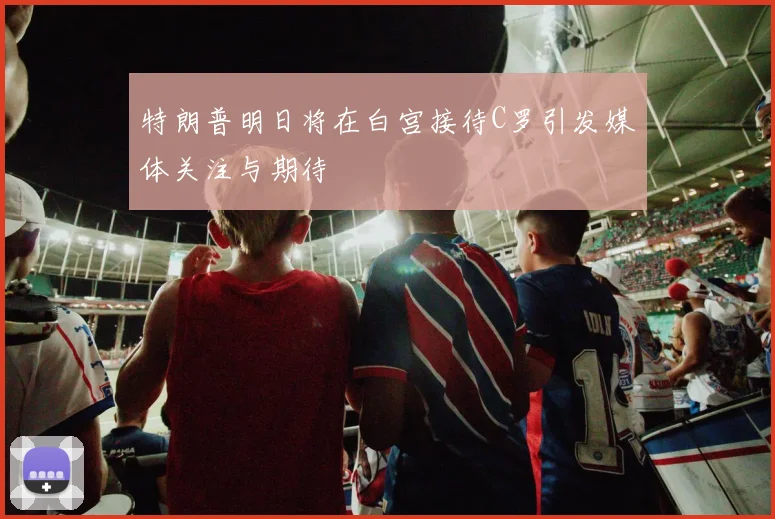 特朗普明日将在白宫接待C罗引发媒体关注与期待