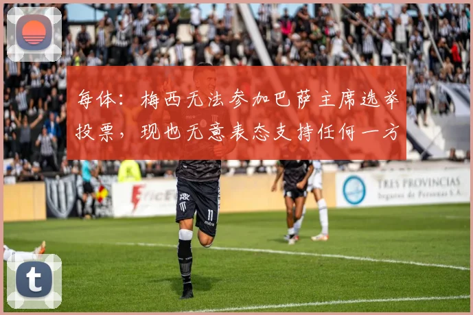 每体：梅西无法参加巴萨主席选举投票，现也无意表态支持任何一方